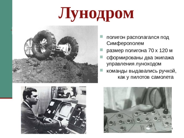 Лунодром полигон располагался под Симферополем размер полигона 70 х 120 м сформированы два экипажа управления луноходом команды выдавались ручкой, как у пилотов самолета  «Луноход» было решено сделать радиоуправляемым с наземного пульта управления. Сформировали два экипажа управления, которые должны были работать с «Луноходом» посменно. Для тренировки экипажа по вождению лунохода, был создан полигон – лунодром размером 70 х 120 м. Он был подобен лунному рельефу с углублениями, кратерами. К этому времени лунная поверхность была более или менее изучена по фотопанорамам космических аппаратов “Луна – 9” и “Луна –13”. Команды луноходу выдавались ручкой – джойстиком, как у пилотов самолета.   