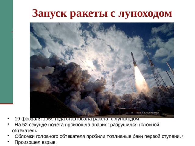 Запуск ракеты с луноходом 19 февраля 1969 года стартовала ракета с луноходом. На 52 секунде полета ракеты произошла авария: разрушился головной обтекатель. Его обломки пробили топливные баки первой ступени. В результате произошел взрыв. Следующий запуск лунохода состоялся почти через 2 года  19 февраля 1969 года стартовала ракета с луноходом.  На 52 секунде полета произошла авария: разрушился головной обтекатель.  Обломки головного обтекателя пробили топливные баки первой ступени.  Произошел взрыв.   