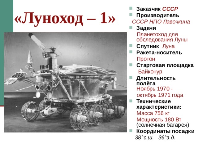 «Луноход – 1» Заказчик СССР Производитель  СССР НПО Лавочкина Задачи  Планетоход для обследования Луны Спутник Луна Ракета-носитель  Протон Стартовая площадка  Байконур Длительность полёта  Ноябрь 1970 -  октябрь 1971 года Технические характеристики:  Масса  756 кг  Мощность  180 Вт (солнечная батарея) Координаты посадки  38 °с.ш. 36°з.д. «Луноход 1» был невелик ростом и весил 756 кг, а энергии потреблял не больше электрического утюга. Колёса обеспечивали высокую проходимость и маневренность. Шесть телефотоглаз осматривали трассу и передавали панораму поверхности на Землю. Когда на пути оказывались крупные камни и воронки, он тотчас же останавливался, поворачивался и обходил препятствия. Миллионы телезрителей на Земле были свидетелями этого небывалого события - шествия первого вездехода по Луне.   