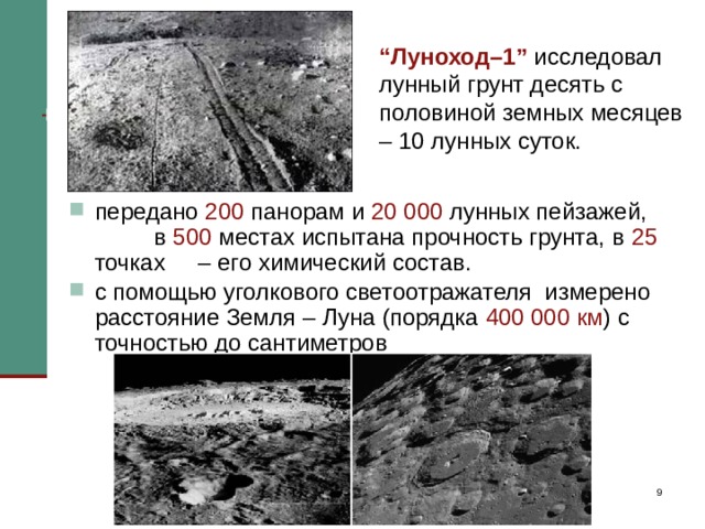 “ Луноход–1” исследовал лунный грунт десять с половиной земных месяцев – 10 лунных суток.   передано 200 панорам и 20 000 лунных пейзажей, в 500 местах испытана прочность грунта, в 25 точках – его химический состав. с помощью уголкового светоотражателя измерено расстояние Земля – Луна (порядка 400 000 км ) с точностью до сантиметров “ Луноход–1” исследовал лунный грунт десять с половиной земных месяцев – 10 лунных суток. Было передано 200 панорам и 20 000 лунных пейзажей, в 500 местах испытана прочность грунта, в 25 точках – его химический состав. “Луноход–1” с помощью уголкового светоотражателя позволил учёным измерить расстояние Земля – Луна с точностью до сантиметров. С наступлением долгой полумесячной ночи луноход останавливался, а с наступлением нового полумесячного лунного дня он снова приходил в движение. Так он прошел по Морю Дождей 10,5 км и возвратился к месту посадки станции 
