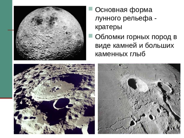Основная форма лунного рельефа - кратеры Обломки горных пород в виде камней и больших каменных глыб Основная форма лунного рельефа - кратеры. На снимках, переданных луноходом, видны кратеры размером до 50 м в поперечнике. Часть кратеров образовалась в результате ударов метеоритов. Обломки горных пород в виде камней и больших каменных глыб - самый обычный лунный ландшафт. Эти глыбы - результат страшных ударов метеоритов, вырвавших тонны камней из коры Луны.   