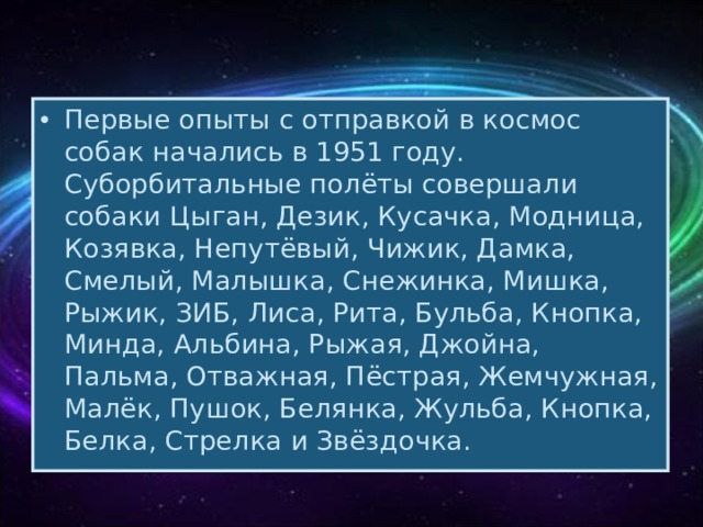 Первые опыты с отправкой в космос собак начались в 1951 году. Суборбитальные полёты совершали собаки Цыган, Дезик, Кусачка, Модница, Козявка, Непутёвый, Чижик, Дамка, Смелый, Малышка, Снежинка, Мишка, Рыжик, ЗИБ, Лиса, Рита, Бульба, Кнопка, Минда, Альбина, Рыжая, Джойна, Пальма, Отважная, Пёстрая, Жемчужная, Малёк, Пушок, Белянка, Жульба, Кнопка, Белка, Стрелка и Звёздочка. 