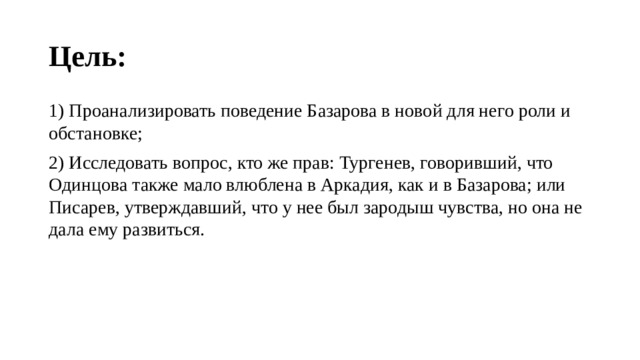 Цель: 1) Проанализировать поведение Базарова в новой для него роли и обстановке; 2) Исследовать вопрос, кто же прав: Тургенев, говоривший, что Одинцова также мало влюблена в Аркадия, как и в Базарова; или Писарев, утверждавший, что у нее был зародыш чувства, но она не дала ему развиться. 