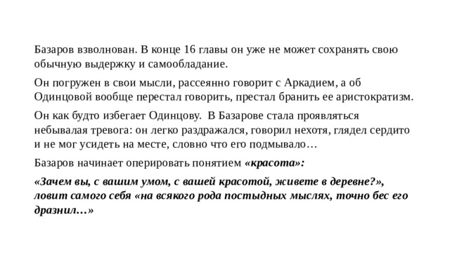 Базаров взволнован. В конце 16 главы он уже не может сохранять свою обычную выдержку и самообладание. Он погружен в свои мысли, рассеянно говорит с Аркадием, а об Одинцовой вообще перестал говорить, престал бранить ее аристократизм. Он как будто избегает Одинцову. В Базарове стала проявляться небывалая тревога: он легко раздражался, говорил нехотя, глядел сердито и не мог усидеть на месте, словно что его подмывало… Базаров начинает оперировать понятием «красота»: «Зачем вы, с вашим умом, с вашей красотой, живете в деревне?», ловит самого себя «на всякого рода постыдных мыслях, точно бес его дразнил…» 