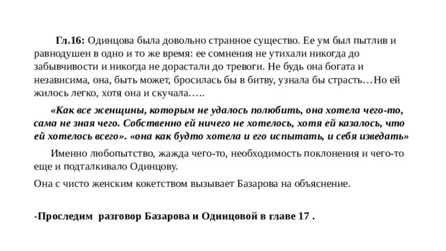  Гл.16: Одинцова была довольно странное существо. Ее ум был пытлив и равнодушен в одно и то же время: ее сомнения не утихали никогда до забывчивости и никогда не дорастали до тревоги. Не будь она богата и независима, она, быть может, бросилась бы в битву, узнала бы страсть…Но ей жилось легко, хотя она и скучала…..  «Как все женщины, которым не удалось полюбить, она хотела чего-то, сама не зная чего. Собственно ей ничего не хотелось, хотя ей казалось, что ей хотелось всего». «она как будто хотела и его испытать, и себя изведать»  Именно любопытство, жажда чего-то, необходимость поклонения и чего-то еще и подталкивало Одинцову. Она с чисто женским кокетством вызывает Базарова на объяснение. - Проследим разговор Базарова и Одинцовой в главе 17 . 
