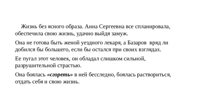  Жизнь без ясного образа. Анна Сергеевна все спланировала, обеспечила свою жизнь, удачно выйдя замуж. Она не готова быть женой уездного лекаря, а Базаров вряд ли добился бы большего, если бы остался при своих взглядах. Ее пугал этот человек, он обладал слишком сильной, разрушительной страстью. Она боялась «сгореть» в ней бесследно, боялась раствориться, отдать себя и свою жизнь. 