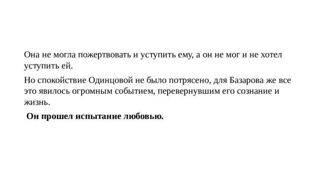 Она не могла пожертвовать и уступить ему, а он не мог и не хотел уступить ей. Но спокойствие Одинцовой не было потрясено, для Базарова же все это явилось огромным событием, перевернувшим его сознание и жизнь.  Он прошел испытание любовью. 