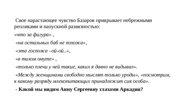  Свое нарастающее чувство Базаров прикрывает небрежными репликами и напускной развязностью: «что за фигура» ,  «на остальных баб не похожа»,  «эта госпожа –ой-ой..»,  «в тихом омуте» ,  «только плечи у ней такие, каких я давно не видывал».  «Между женщинами свободно мыслят только уроды», «посмотрим, к какому разряду млекопитающих принадлежит сия особа».  - Какой мы видим Анну Сергеевну глазами Аркадия? 