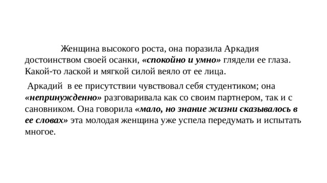  Женщина высокого роста, она поразила Аркадия достоинством своей осанки, «спокойно и умно» глядели ее глаза. Какой-то лаской и мягкой силой веяло от ее лица.  Аркадий в ее присутствии чувствовал себя студентиком; она «непринужденно» разговаривала как со своим партнером, так и с сановником. Она говорила «мало, но знание жизни сказывалось в ее словах» эта молодая женщина уже успела передумать и испытать многое. 