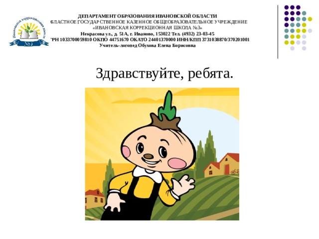 ДЕПАРТАМЕНТ ОБРАЗОВАНИЯ ИВАНОВСКОЙ ОБЛАСТИ  ОБЛАСТНОЕ ГОСУДАРСТВЕННОЕ КАЗЕННОЕ ОБЩЕОБРАЗОВАТЕЛЬНОЕ УЧРЕЖДЕНИЕ  «ИВАНОВСКАЯ КОРРЕКЦИОННАЯ ШКОЛА №3»  Некрасова ул., д. 51А, г. Иваново, 153022 Тел. (4932) 23-03-45  ОГРН 1033700059810 ОКПО 44751670 ОКАТО 24401370000 ИНН/КПП 3731038870/370201001  Учитель-логопед Обухова Елена Борисовна Здравствуйте, ребята. 