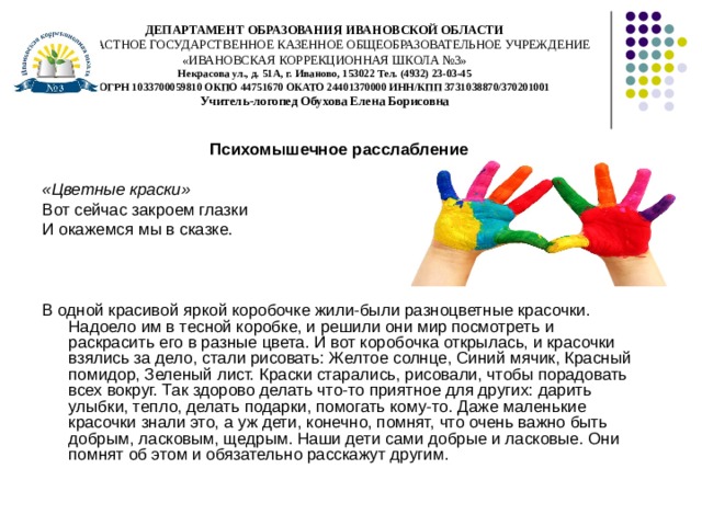 ДЕПАРТАМЕНТ ОБРАЗОВАНИЯ ИВАНОВСКОЙ ОБЛАСТИ  ОБЛАСТНОЕ ГОСУДАРСТВЕННОЕ КАЗЕННОЕ ОБЩЕОБРАЗОВАТЕЛЬНОЕ УЧРЕЖДЕНИЕ  «ИВАНОВСКАЯ КОРРЕКЦИОННАЯ ШКОЛА №3»  Некрасова ул., д. 51А, г. Иваново, 153022 Тел. (4932) 23-03-45  ОГРН 1033700059810 ОКПО 44751670 ОКАТО 24401370000 ИНН/КПП 3731038870/370201001  Учитель-логопед Обухова Елена Борисовна Психомышечное расслабление  «Цветные краски»  Вот сейчас закроем глазки И окажемся мы в сказке. В одной красивой яркой коробочке жили-были разноцветные красочки.  Надоело им в тесной коробке, и решили они мир посмотреть и раскрасить его в разные цвета. И вот коробочка открылась, и красочки взялись за дело, стали рисовать: Желтое солнце, Синий мячик, Красный помидор, Зеленый лист. Краски старались, рисовали, чтобы порадовать всех вокруг. Так здорово делать что-то приятное для других: дарить улыбки, тепло, делать подарки, помогать кому-то. Даже маленькие красочки знали это, а уж дети, конечно, помнят, что очень важно быть добрым, ласковым, щедрым. Наши дети сами добрые и ласковые. Они помнят об этом и обязательно расскажут другим.  