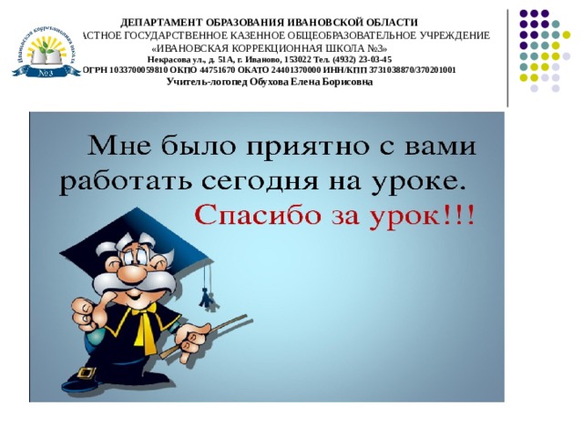 ДЕПАРТАМЕНТ ОБРАЗОВАНИЯ ИВАНОВСКОЙ ОБЛАСТИ  ОБЛАСТНОЕ ГОСУДАРСТВЕННОЕ КАЗЕННОЕ ОБЩЕОБРАЗОВАТЕЛЬНОЕ УЧРЕЖДЕНИЕ  «ИВАНОВСКАЯ КОРРЕКЦИОННАЯ ШКОЛА №3»  Некрасова ул., д. 51А, г. Иваново, 153022 Тел. (4932) 23-03-45  ОГРН 1033700059810 ОКПО 44751670 ОКАТО 24401370000 ИНН/КПП 3731038870/370201001  Учитель-логопед Обухова Елена Борисовна 