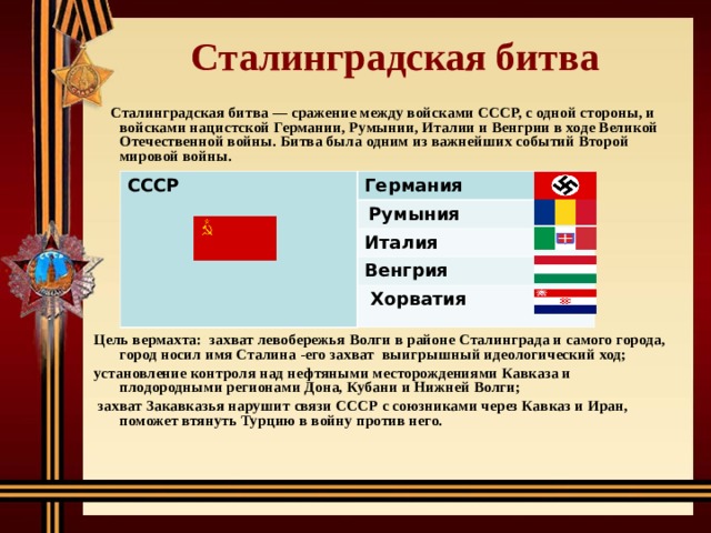 Сталинградская битва  Сталинградская битва — сражение между войсками СССР, с одной стороны, и войсками нацистской Германии, Румынии, Италии и Венгрии в ходе Великой Отечественной войны. Битва была одним из важнейших событий Второй мировой войны.          Цель вермахта: захват левобережья Волги в районе Сталинграда и самого города, город носил имя Сталина -его захват выигрышный идеологический ход; установление контроля над нефтяными месторождениями Кавказа и плодородными регионами Дона, Кубани и Нижней Волги;  захват Закавказья нарушит связи СССР с союзниками через Кавказ и Иран, поможет втянуть Турцию в войну против него.  СССР Германия  Румыния Италия Венгрия  Хорватия 