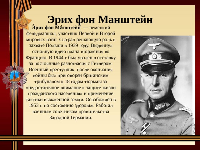 Эрих фон  Манштейн Э́рих фон Ма́нштейн  — немецкий фельдмаршал, участник Первой и Второй мировых войн. Сыграл решающую роль в захвате Польши в 1939 году. Выдвинул основную идею плана вторжения во Францию. В 1944 г был уволен в отставку за постоянные разногласия с Гитлером. Военный преступник, после окончания войны был приговорён британским трибуналом к 18 годам тюрьмы за «недостаточное внимание к защите жизни гражданского населения» и применение тактики выжженной земли. Освобождён в 1953 г. по состоянию здоровья. Работал военным советником правительства Западной Германии. 