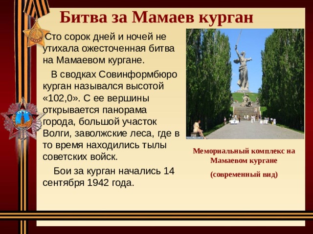 Битва за Мамаев курган    Сто сорок дней и ночей не утихала ожесточенная битва на Мамаевом кургане.  В сводках Совинформбюро курган назывался высотой «102,0». С ее вершины открывается панорама города, большой участок Волги, заволжские леса, где в то время находились тылы советских войск.  Бои за курган начались 14 сентября 1942 года. Мемориальный комплекс на Мамаевом кургане (современный вид) 