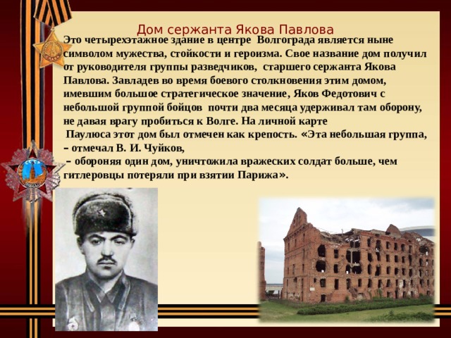 Дом сержанта Якова Павлова Это четырехэтажное здание в центре Волгограда является ныне символом мужества, стойкости и героизма. Свое название дом получил от руководителя группы разведчиков, старшего сержанта Якова Павлова. Завладев во время боевого столкновения этим домом, имевшим большое стратегическое значение, Яков Федотович с небольшой группой бойцов почти два месяца удерживал там оборону, не давая врагу пробиться к Волге. На личной карте  Паулюса этот дом был отмечен как крепость. « Эта небольшая группа, – отмечал В. И. Чуйков,  –  обороняя один дом, уничтожила вражеских солдат больше, чем гитлеровцы потеряли при взятии Парижа » . 