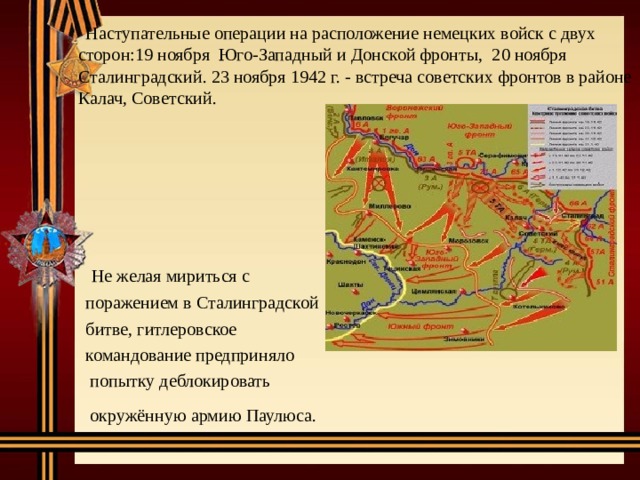  Наступательные операции на расположение немецких войск с двух сторон:19 ноября Юго-Западный и Донской фронты, 20 ноября Сталинградский. 23 ноября 1942 г. - встреча советских фронтов в районе Калач, Советский.  Не желая мириться с  поражением в Сталинградской  битве, гитлеровское  командование предприняло  попытку деблокировать  окружённую армию Паулюса.  