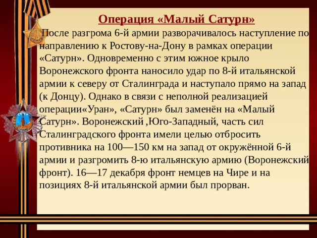 Операция «Малый Сатурн»  После разгрома 6-й армии разворачивалось наступление по направлению к Ростову-на-Дону в рамках операции «Сатурн». Одновременно с этим южное крыло Воронежского фронта наносило удар по 8-й итальянской армии к северу от Сталинграда и наступало прямо на запад (к Донцу). Однако в связи с неполной реализацией операции«Уран», «Сатурн» был заменён на «Малый Сатурн». Воронежский ,Юго-Западный, часть сил Сталинградского фронта имели целью отбросить противника на 100—150 км на запад от окружённой 6-й армии и разгромить 8-ю итальянскую армию (Воронежский фронт). 16—17 декабря фронт немцев на Чире и на позициях 8-й итальянской армии был прорван. 