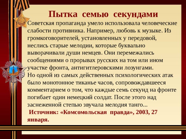 Пытка семью секундами Советская пропаганда умело использовала человеческие слабости противника. Например, любовь к музыке. Из громкоговорителей, установленных у передовой, неслись старые мелодии, которые буквально выворачивали души немцев. Они перемежались сообщениями о прорывах русских на том или ином участке фронта, антигитлеровскими лозунгами. Но одной из самых действенных психологических атак было монотонное тиканье часов, сопровождавшееся комментарием о том, что каждые семь секунд на фронте погибает один немецкий солдат. После этого над заснеженной степью звучала мелодия танго...  Источник: «Комсомольская правда», 2003, 27 января. 