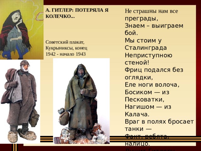 Не страшны нам все А. ГИТЛЕР: ПОТЕРЯЛА Я КОЛЕЧКО...  преграды, Знаем – выиграем бой. Мы стоим у Сталинграда Неприступною стеной! Фриц подался без оглядки, Еле ноги волоча, Босиком — из Песковатки, Нагишом — из Калача. Враг в полях бросает танки — Факт, ребята, налицо. Душит Гитлеру горлянку Сталинградское кольцо. Советский плакат, Кукрыниксы, конец 1942 - начало 1943 