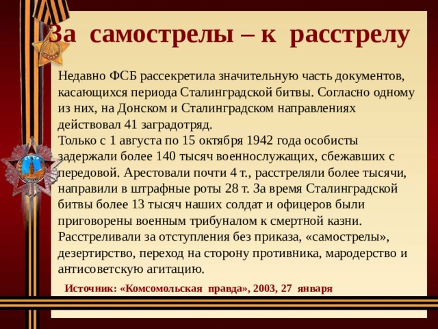  За самострелы – к расстрелу   Недавно ФСБ рассекретила значительную часть документов, касающихся периода Сталинградской битвы. Согласно одному из них, на Донском и Сталинградском направлениях действовал 41 заградотряд. Только с 1 августа по 15 октября 1942 года особисты задержали более 140 тысяч военнослужащих, сбежавших с передовой. Арестовали почти 4 т., расстреляли более тысячи, направили в штрафные роты 28 т. За время Сталинградской битвы более 13 тысяч наших солдат и офицеров были приговорены военным трибуналом к смертной казни. Расстреливали за отступления без приказа, «самострелы», дезертирство, переход на сторону противника, мародерство и антисоветскую агитацию. Источник: «Комсомольская правда», 2003, 27 января 