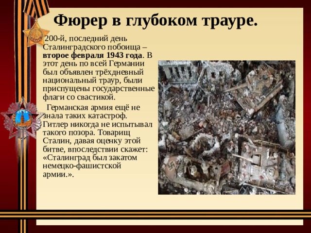 Фюрер в глубоком трауре.    200-й, последний день Сталинградского побоища – второе февраля 1943 года . В этот день по всей Германии был объявлен трёхдневный национальный траур, были приспущены государственные флаги со свастикой.  Германская армия ещё не знала таких катастроф. Гитлер никогда не испытывал такого позора. Товарищ Сталин, давая оценку этой битве, впоследствии скажет: «Сталинград был закатом немецко-фашистской армии.». 