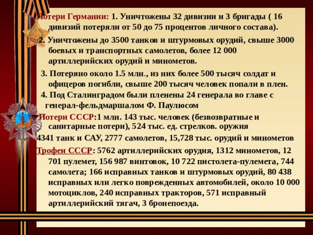 Потери Германии: 1. Уничтожены 32 дивизии и 3 бригады ( 16 дивизий потеряли от 50 до 75 процентов личного состава).  2. Уничтожены до 3500 танков и штурмовых орудий, свыше 3000 боевых и транспортных самолетов, более 12 000 артиллерийских орудий и минометов.  3. Потеряно около 1.5 млн . , из них более 500 тысяч солдат и офицеров погибли, свыше 200 тысяч человек попали в плен.  4. Под Сталинградом были пленены 24 генерала во главе с  генерал-фельдмаршалом Ф. Паулюсом  Потери СССР :1 млн. 143 тыс. человек (безвозвратные и  санитарные потери), 524 тыс. ед. стрелков. оружия 4341 танк и САУ, 2777 самолетов, 15,728 тыс. орудий и минометов Трофеи СССР : 5762 артиллерийских орудия, 1312 минометов, 12 701 пулемет, 156 987 винтовок, 10 722 пистолета-пулемета, 744 самолета; 166 исправных танков и штурмовых орудий, 80 438 исправных или легко поврежденных автомобилей, около 10 000 мотоциклов, 240 исправных тракторов, 571 исправный артиллерийский тягач, 3 бронепоезда.  