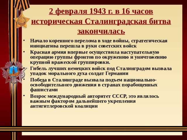   2 февраля 1943 г. в 16 часов историческая Сталинградская битва закончилась    Начало коренного перелома в ходе войны, стратегическая инициатива перешла в руки советских войск Красная армия впервые осуществила наступательную операцию группы фронтов по окружению и уничтожению крупной вражеской группировки. Гибель лучших немецких войск под Сталинградом вызвала упадок морального духа солдат Германии Победа в Сталинграде вызвала подъем национально-освободительного движения в странах порабощенных фашистами Возрос международный авторитет СССР, это являлось важным фактором дальнейшего укрепления антигитлеровской коалиции  