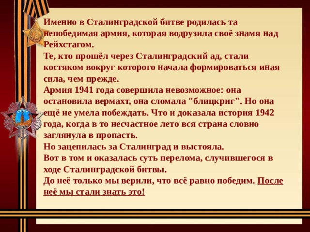 Именно в Сталинградской битве родилась та непобедимая армия, которая водрузила своё знамя над Рейхстагом. Те, кто прошёл через Сталинградский ад, стали костяком вокруг которого начала формироваться иная сила, чем прежде. Армия 1941 года совершила невозможное: она остановила вермахт, она сломала 