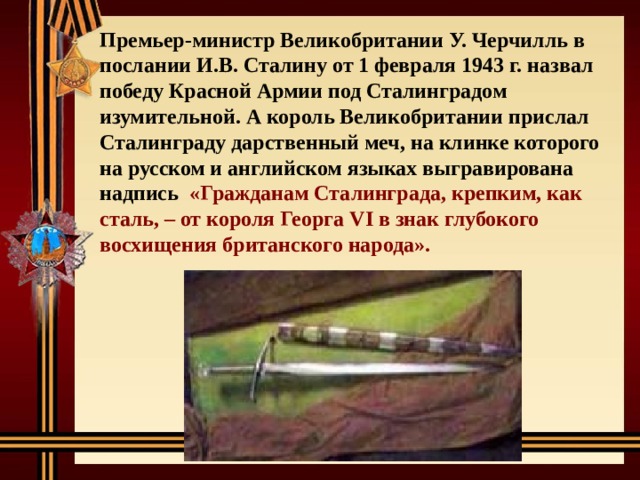    Премьер-министр Великобритании У. Черчилль в послании И.В. Сталину от 1 февраля 1943 г. назвал победу Красной Армии под Сталинградом изумительной. А король Великобритании прислал Сталинграду дарственный меч, на клинке которого на русском и английском языках выгравирована надпись «Гражданам Сталинграда, крепким, как сталь, – от короля Георга VI в знак глубокого восхищения британского народа». 