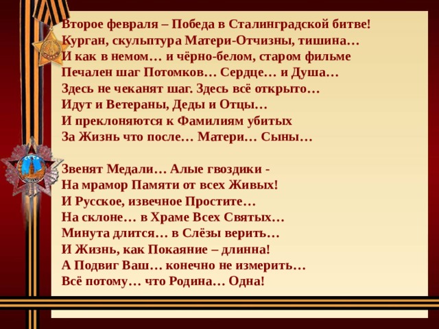 Второе февраля – Победа в Сталинградской битве! Курган, скульптура Матери-Отчизны, тишина… И как в немом… и чёрно-белом, старом фильме Печален шаг Потомков… Сердце… и Душа… Здесь не чеканят шаг. Здесь всё открыто… Идут и Ветераны, Деды и Отцы… И преклоняются к Фамилиям убитых За Жизнь что после… Матери… Сыны…  Звенят Медали… Алые гвоздики - На мрамор Памяти от всех Живых! И Русское, извечное Простите… На склоне… в Храме Всех Святых… Минута длится… в Слёзы верить… И Жизнь, как Покаяние – длинна! А Подвиг Ваш… конечно не измерить… Всё потому… что Родина… Одна! 