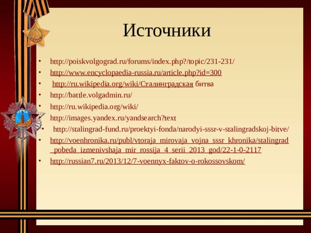 Источники http://poiskvolgograd.ru/forums/index.php?/topic/231-231/ http://www.encyclopaedia-russia.ru/article.php?id=300   http://ru.wikipedia.org/wiki/Сталинградская битва http : //battle.volgadmin.ru/ http://ru.wikipedia.org/wiki/ http://images.yandex.ru/yandsearch?text http://stalingrad-fund.ru/proektyi-fonda/narodyi-sssr-v-stalingradskoj-bitve/ http://voenhronika.ru/publ/vtoraja_mirovaja_vojna_sssr_khronika/stalingrad_pobeda_izmenivshaja_mir_rossija_4_serii_2013_god/22-1-0-2117 http://russian7.ru/2013/12/7-voennyx-faktov-o-rokossovskom/  