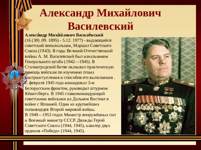 Александр Михайлович  Василевский Алекса́ндр Миха́йлович Василе́вский (16 (30) .09. 1895) - 5.12. 1977) - выдающийся советский военачальник, Маршал Советского Союза (1943). В годы Великой Отечественной войны А. М. Василевский был начальником Генерального штаба (1942—1945). В Сталинградской битве оказывал практическую помощь войскам по изучению плана контрнаступления и способов его выполнения . С февраля 1945 года командовал 3-м Белорусским фронтом, руководил штурмом Кёнигсберга. В 1945 главнокомандующий советскими войсками на Дальнем Востоке в войне с Японией. Один из крупнейших полководцев Второй мировой войны. В 1949—1953 годах Министр вооружённых сил и Военный министр СССР. Дважды Герой Советского Союза (1944, 1945), кавалер двух орденов «Победа» (1944, 1945). 