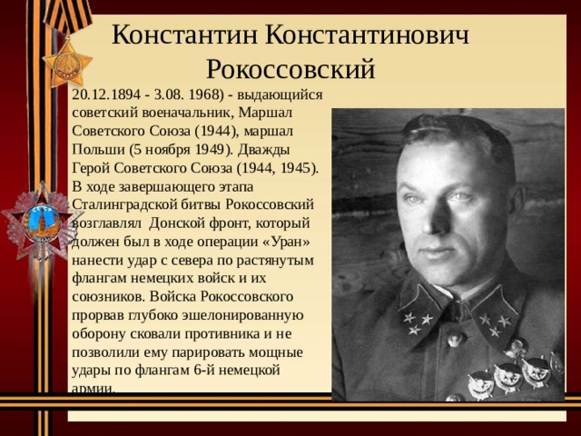 Константин Константинович Рокоссовский 20.12.1894 - 3.08. 1968) - выдающийся советский военачальник, Маршал Советского Союза (1944), маршал Польши (5 ноября 1949). Дважды Герой Советского Союза (1944, 1945). В ходе завершающего этапа Сталинградской битвы Рокоссовский возглавлял Донской фронт, который должен был в ходе операции «Уран» нанести удар с севера по растянутым флангам немецких войск и их союзников. Войска Рокоссовского прорвав глубоко эшелонированную оборону сковали противника и не позволили ему парировать мощные удары по флангам 6-й немецкой армии. 