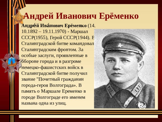 Андрей Иванович Ерёменко Андре́й Ива́нович Ерёменко (14. 10.1892 – 19.11.1970) - Маршал СССР(1955), Герой СССР(1944). В Сталинградской битве командовал Сталинградским фронтом. За особые заслуги, проявленные в обороне города и в разгроме немецко-фашистских войск в Сталинградской битве получил звание 