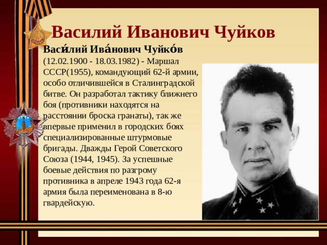 Василий Иванович Чуйков Васи́лий Ива́нович Чуйко́в  (12.02.1900 - 18.03.1982) - Маршал СССР(1955), командующий 62-й армии, особо отличившейся в Сталинградской битве. Он разработал тактику ближнего боя (противники находятся на расстоянии броска гранаты), так же впервые применил в городских боях специализированные штурмовые бригады. Дважды Герой Советского Союза (1944, 1945). За успешные боевые действия по разгрому противника в апреле 1943 года 62-я армия была переименована в 8-ю гвардейскую. 