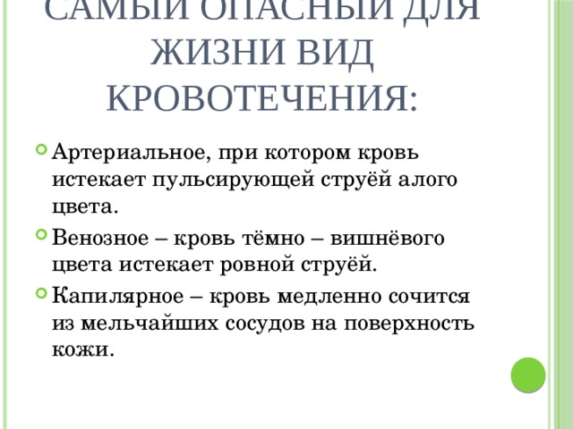 Самый опасный для жизни вид кровотечения: Артериальное, при котором кровь истекает пульсирующей струёй алого цвета. Венозное – кровь тёмно – вишнёвого цвета истекает ровной струёй. Капилярное – кровь медленно сочится из мельчайших сосудов на поверхность кожи. 