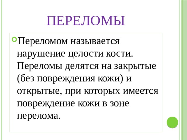 Переломы Переломом называется нарушение целости кости. Переломы делятся на закрытые (без повреждения кожи) и открытые, при которых имеется повреждение кожи в зоне перелома. 