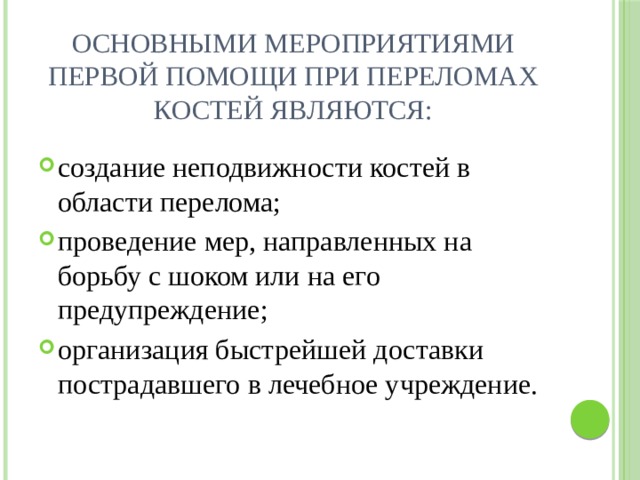 Основными мероприятиями первой помощи при переломах костей являются:   создание неподвижности костей в области перелома; проведение мер, направленных на борьбу с шоком или на его предупреждение; организация быстрейшей доставки пострадавшего в лечебное учреждение. 