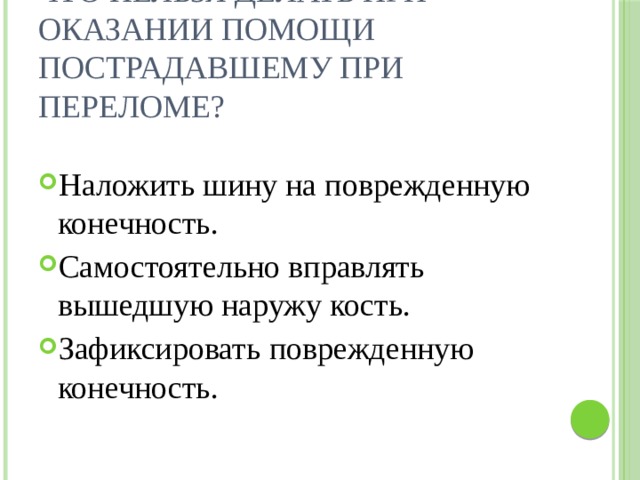 Что нельзя делать при оказании помощи пострадавшему при переломе?   Наложить шину на поврежденную конечность. Самостоятельно вправлять вышедшую наружу кость. Зафиксировать поврежденную конечность. 