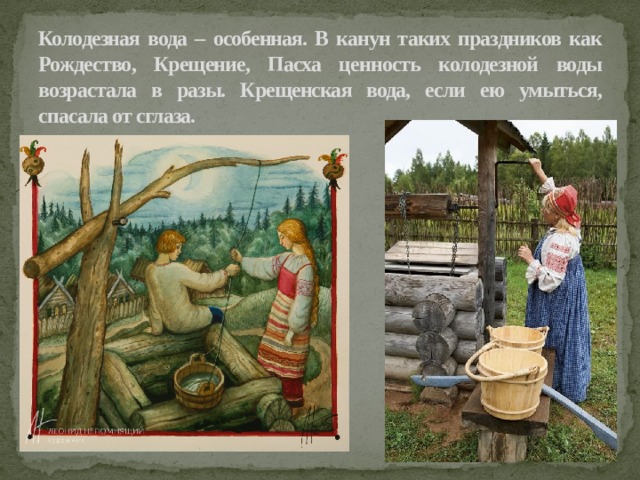 Колодезная вода – особенная. В канун таких праздников как Рождество, Крещение, Пасха ценность колодезной воды возрастала в разы. Крещенская вода, если ею умыться, спасала от сглаза. 