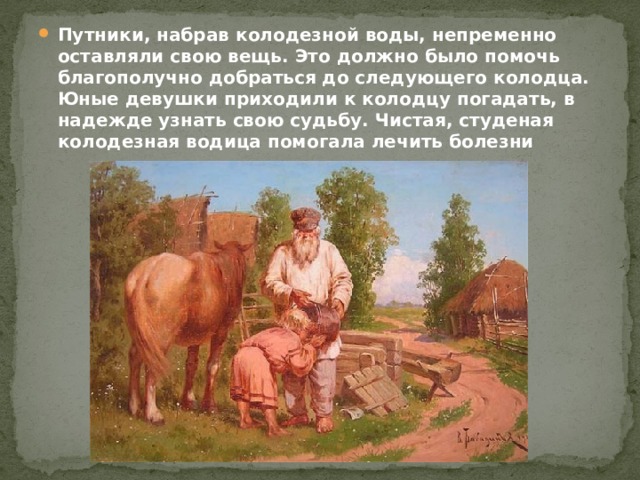 Путники, набрав колодезной воды, непременно оставляли свою вещь. Это должно было помочь благополучно добраться до следующего колодца. Юные девушки приходили к колодцу погадать, в надежде узнать свою судьбу. Чистая, студеная колодезная водица помогала лечить болезни 