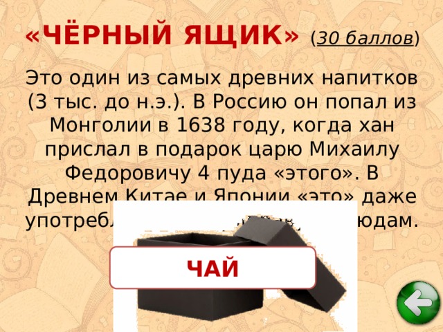 «ЧЁРНЫЙ ЯЩИК» ( 30 баллов ) Это один из самых древних напитков (3 тыс. до н.э.). В Россию он попал из Монголии в 1638 году, когда хан прислал в подарок царю Михаилу Федоровичу 4 пуда «этого». В Древнем Китае и Японии «это» даже употребляли как приправу к блюдам. ЧАЙ 