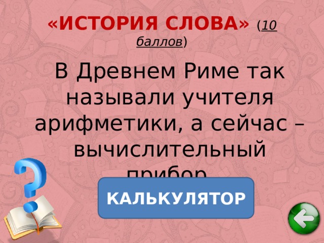 «ИСТОРИЯ СЛОВА» ( 10 баллов ) В Древнем Риме так называли учителя арифметики, а сейчас – вычислительный прибор. КАЛЬКУЛЯТОР 