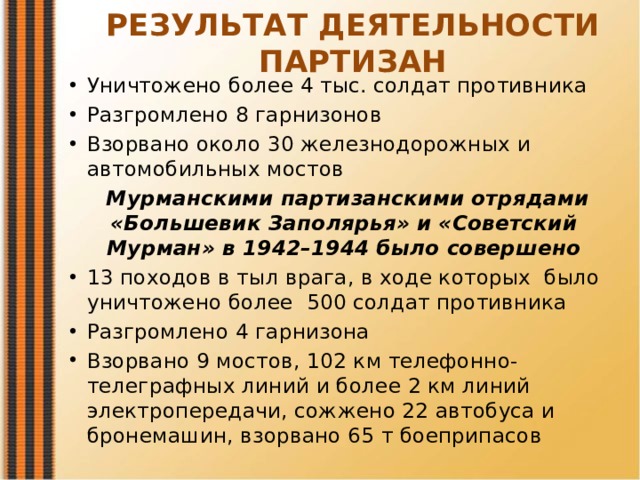 РЕЗУЛЬТАТ ДЕЯТЕЛЬНОСТИ ПАРТИЗАН Уничтожено более 4 тыс. солдат противника Разгромлено 8 гарнизонов Взорвано около 30 железнодорожных и автомобильных мостов Мурманскими партизанскими отрядами «Большевик Заполярья» и «Советский Мурман» в 1942–1944 было совершено 13 походов в тыл врага, в ходе которых было уничтожено более 500 солдат противника Разгромлено 4 гарнизона Взорвано 9 мостов, 102 км телефонно-телеграфных линий и более 2 км линий электропередачи, сожжено 22 автобуса и бронемашин, взорвано 65 т боеприпасов 