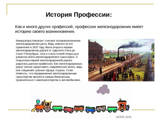 История Профессии: Как и много других профессий, профессия железнодорожник имеет историю своего возникновения.  Императора Николая І считают основоположником железнодорожного дела. Ведь именно за его правление в 1837 году была открыта первая железнодорожная дорога от Царского Села до Санкт-Петербурга. Она и стала точкой опоры для развития всего железнодорожного транспорта. С открытием первой железнодорожной дороги родилась данная профессия. Без железнодорожных дорог нельзя представить современную жизнь, ведь они соединяют разные города, страны. Стоит отметить, что передвижение железнодорожным транспортом является самым безопасным, сравнительно с авиатранспортом и автомобилями. 