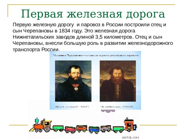 Первая железная дорога Первую железную дорогу и паровоз в России построили отец и сын Черепановы в 1834 году. Это железная дорога Нижнетагильских заводов длиной 3,5 километров. Отец и сын Черепановы, внесли большую роль в развитии железнодорожного транспорта России. 