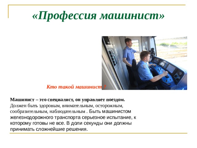 «Профессия машинист»   Кто такой машинист ?  Машинист – это специалист, он управляет поездом.  Должен быть здоровым, внимательным, осторожным, сообразительным, наблюдательным . Быть машинистом железнодорожного транспорта серьезное испытание, к которому готовы не все. В доли секунды они должны принимать сложнейшие решения. 