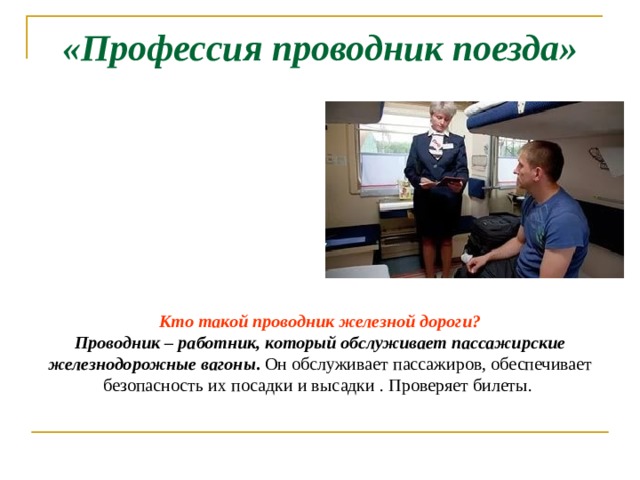 «Профессия проводник поезда» Кто такой проводник железной дороги? Проводник – работник, который обслуживает пассажирские железнодорожные вагоны . Он обслуживает пассажиров, обеспечивает безопасность их посадки и высадки . Проверяет билеты. 