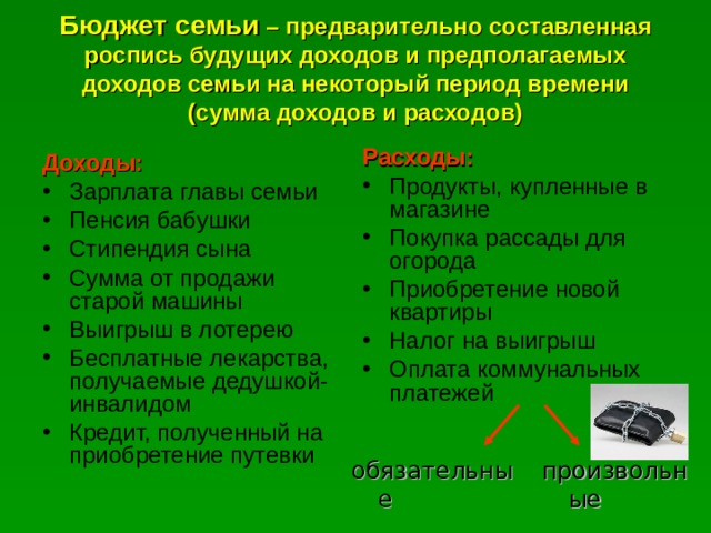 Бюджет семьи – предварительно составленная роспись будущих доходов и предполагаемых доходов семьи на некоторый период времени (сумма доходов и расходов) Расходы: Продукты, купленные в магазине Покупка рассады для огорода Приобретение новой квартиры Налог на выигрыш Оплата коммунальных платежей  Доходы: Зарплата главы семьи Пенсия бабушки Стипендия сына Сумма от продажи старой машины Выигрыш в лотерею Бесплатные лекарства, получаемые дедушкой-инвалидом Кредит, полученный на приобретение путевки обязательные произвольные 